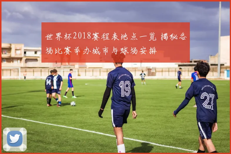 世界杯2018赛程表地点一览 揭秘各场比赛举办城市与球场安排