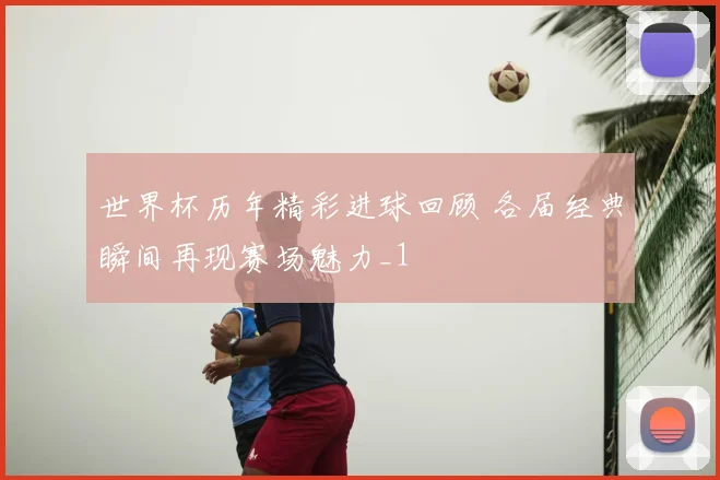世界杯历年精彩进球回顾 各届经典瞬间再现赛场魅力_1