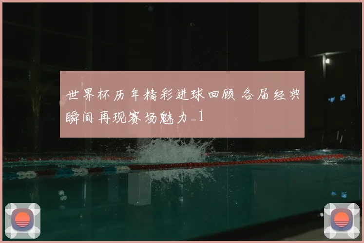 世界杯历年精彩进球回顾 各届经典瞬间再现赛场魅力_1